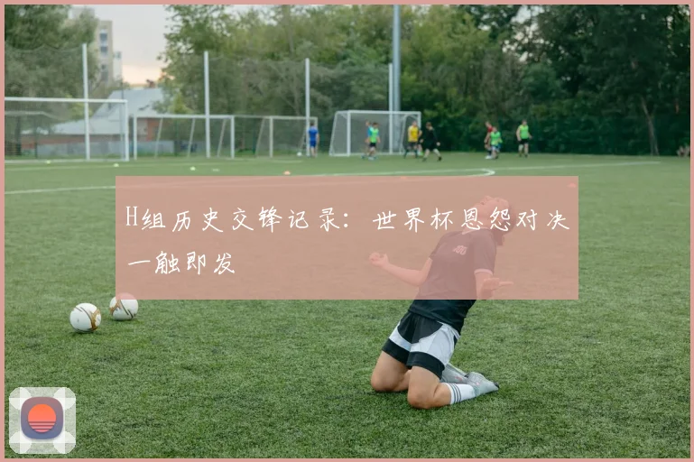 H组历史交锋记录：世界杯恩怨对决一触即发