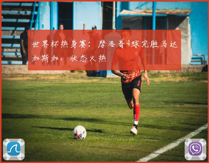 世界杯热身赛：摩洛哥4球完胜马达加斯加，状态火热