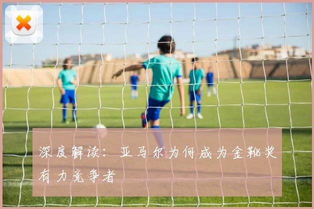 深度解读：亚马尔为何成为金靴奖有力竞争者