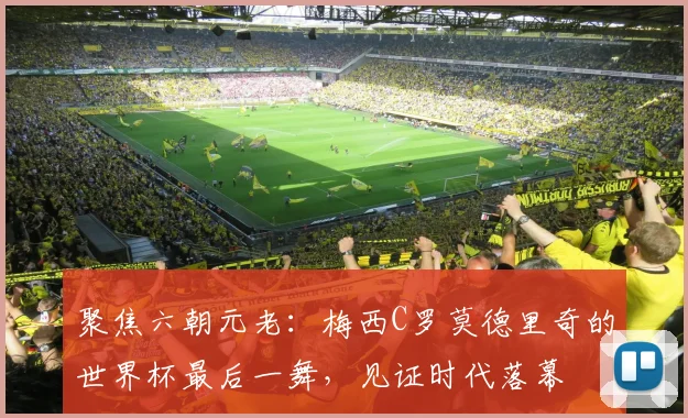 聚焦六朝元老：梅西C罗莫德里奇的世界杯最后一舞，见证时代落幕