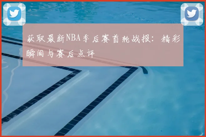 获取最新NBA季后赛首轮战报：精彩瞬间与赛后点评