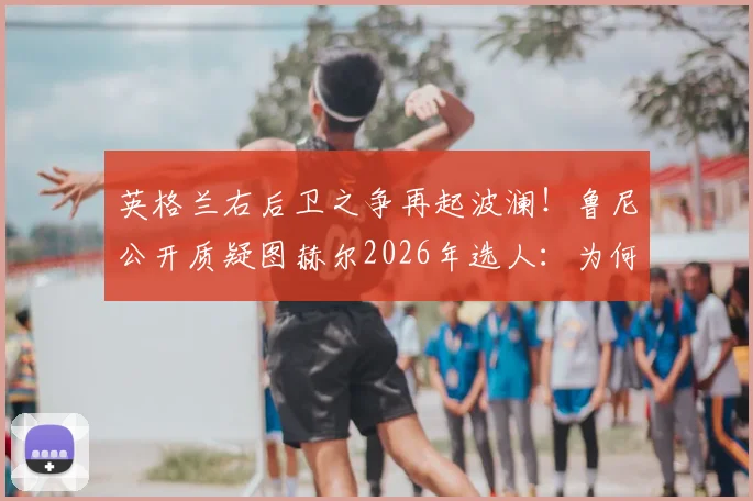 英格兰右后卫之争再起波澜！鲁尼公开质疑图赫尔2026年选人：为何本·怀特顺位竟在阿诺德之前？