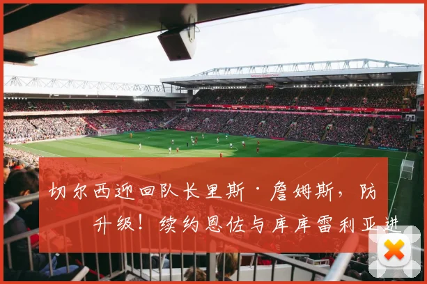 切尔西迎回队长里斯·詹姆斯，防线升级！续约恩佐与库库雷利亚进展解析