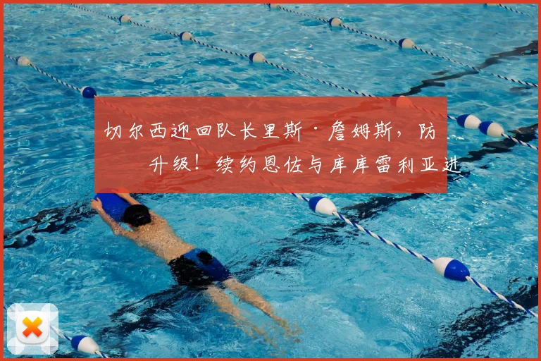 切尔西迎回队长里斯·詹姆斯，防线升级！续约恩佐与库库雷利亚进展解析
