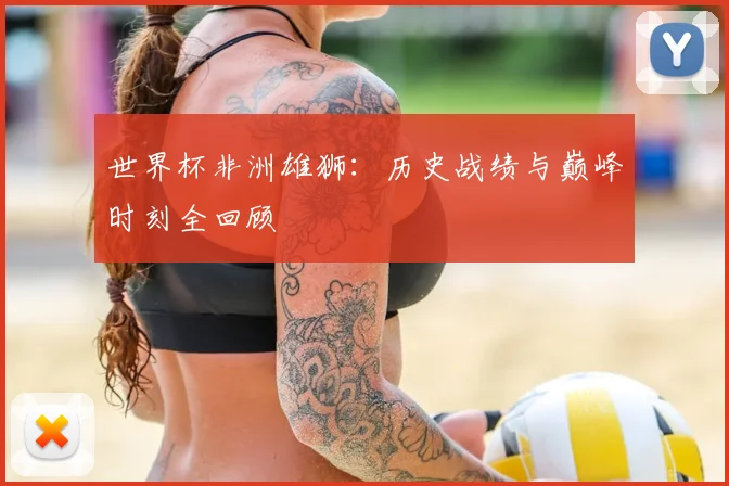 世界杯非洲雄狮：历史战绩与巅峰时刻全回顾